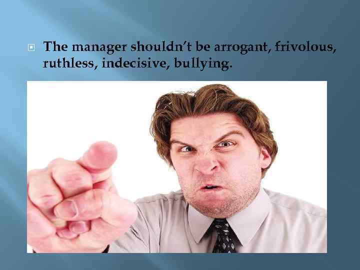  The manager shouldn’t be arrogant, frivolous, ruthless, indecisive, bullying. 