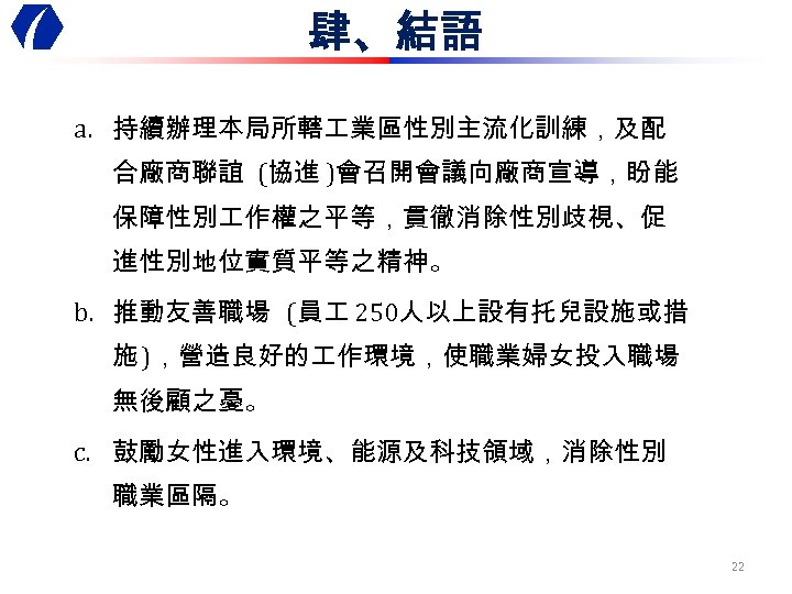 肆、結語 a. 持續辦理本局所轄 業區性別主流化訓練，及配 合廠商聯誼 (協進 )會召開會議向廠商宣導，盼能 保障性別 作權之平等，貫徹消除性別歧視、促 進性別地位實質平等之精神。 b. 推動友善職場 (員 250人以上設有托兒設施或措
