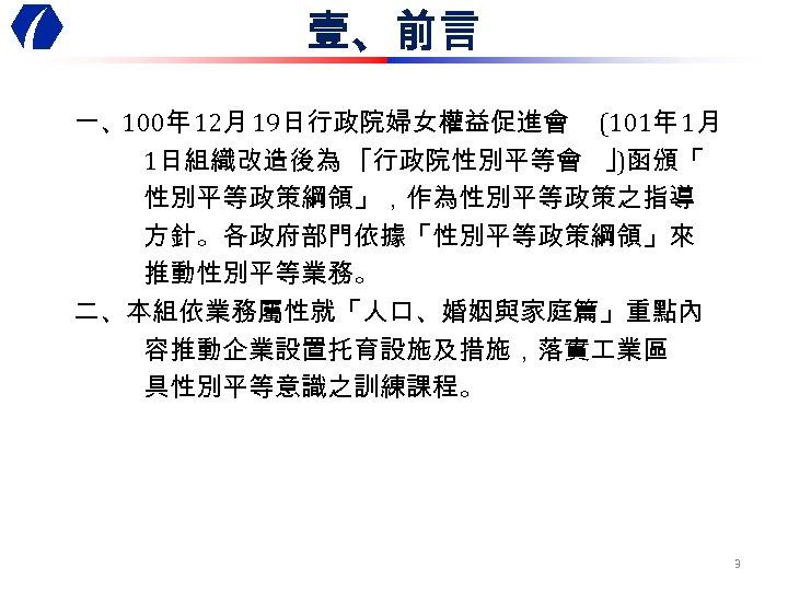 壹、前言 一、100年 12月 19日行政院婦女權益促進會 (101年 1月 1日組織改造後為 ｢行政院性別平等會 ｣)函頒「 性別平等政策綱領」，作為性別平等政策之指導 方針。各政府部門依據「性別平等政策綱領」來 推動性別平等業務。 二、本組依業務屬性就「人口、婚姻與家庭篇」重點內 容推動企業設置托育設施及措施，落實