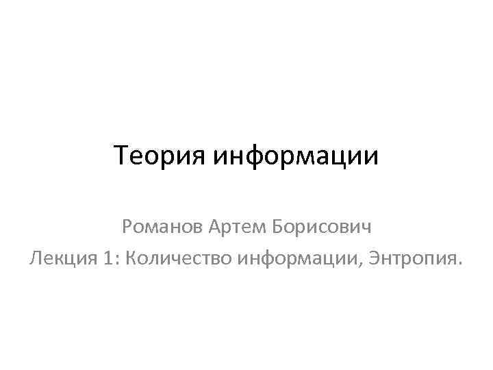 Теория информации Романов Артем Борисович Лекция 1: Количество информации, Энтропия. 