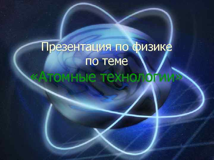 Презентация по физике по теме «Атомные технологии» 