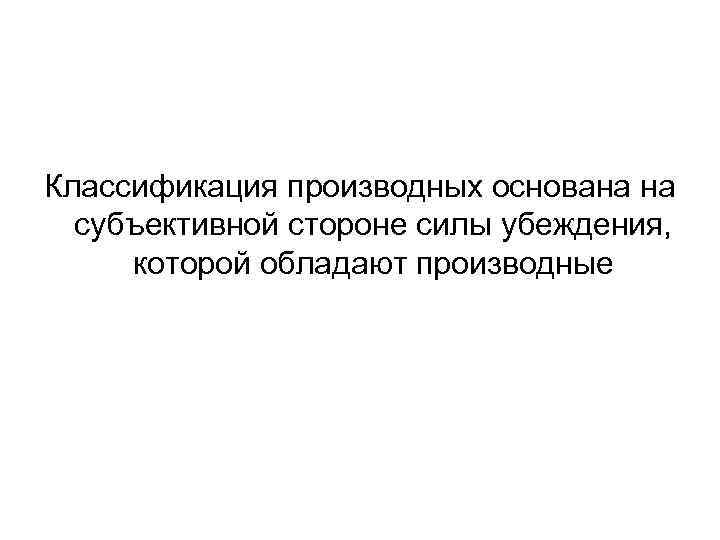 Классификация производных основана на субъективной стороне силы убеждения, которой обладают производные 