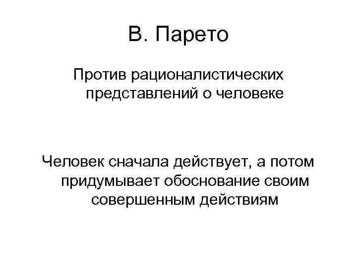 В. Парето Против рационалистических представлений о человеке Человек сначала действует, а потом придумывает обоснование