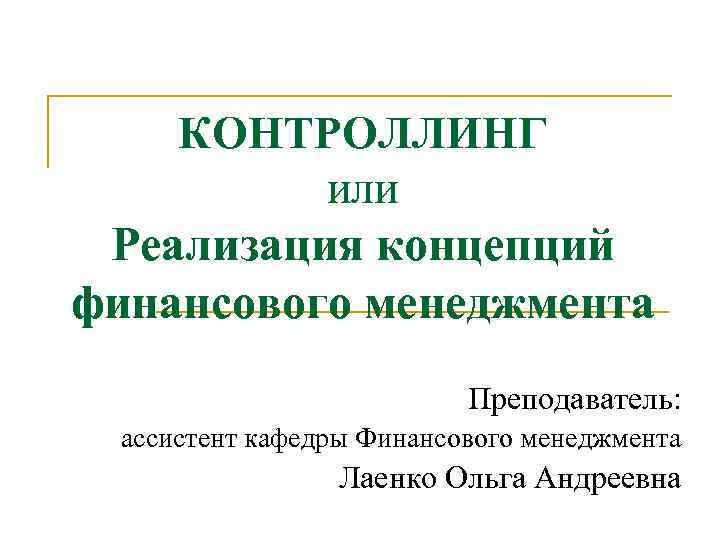 КОНТРОЛЛИНГ или Реализация концепций финансового менеджмента Преподаватель: ассистент кафедры Финансового менеджмента Лаенко Ольга Андреевна