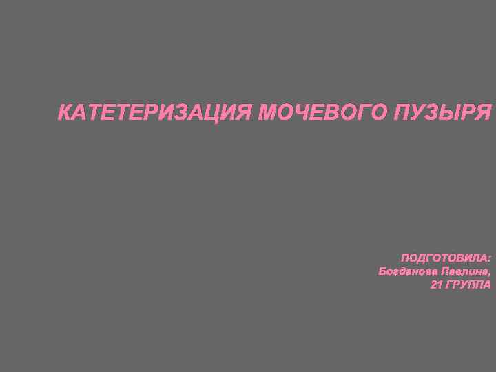 КАТЕТЕРИЗАЦИЯ МОЧЕВОГО ПУЗЫРЯ ПОДГОТОВИЛА: Богданова Павлина, 21 ГРУППА 