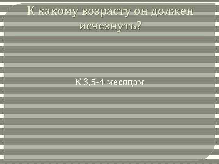 К какому возрасту он должен исчезнуть? К 3, 5 -4 месяцам 