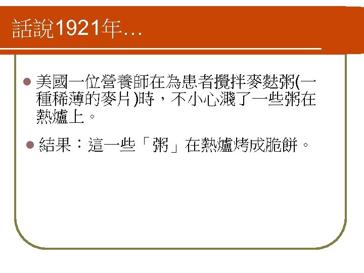 話說 1921年… l 美國一位營養師在為患者攪拌麥麩粥(一 種稀薄的麥片)時，不小心濺了一些粥在 熱爐上。 l 結果：這一些「粥」在熱爐烤成脆餅。 