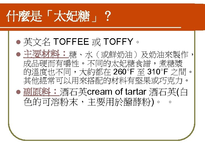 什麼是「太妃糖」？ TOFFEE 或 TOFFY。 l 主要材料：糖、水（或鮮奶油）及奶油來製作， l 英文名 成品硬而有嚼性。不同的太妃糖食譜，煮糖漿 的溫度也不同，大約都在 260°F 至 310°F 之間。