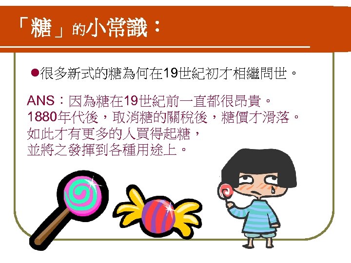 「糖」的小常識： l很多新式的糖為何在 19世紀初才相繼問世。 ANS：因為糖在 19世紀前一直都很昂貴。 1880年代後，取消糖的關稅後，糖價才滑落。 如此才有更多的人買得起糖， 並將之發揮到各種用途上。 