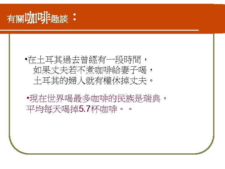 有關咖啡趣談： • 在土耳其過去曾經有一段時間， 　如果丈夫若不煮咖啡給妻子喝， 　土耳其的婦人就有權休掉丈夫。 • 現在世界喝最多咖啡的民族是瑞典， 平均每天喝掉5. 7杯咖啡。。 