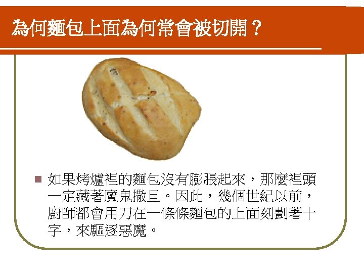 為何麵包上面為何常會被切開？ n 如果烤爐裡的麵包沒有膨脹起來，那麼裡頭 一定藏著魔鬼撒旦。因此，幾個世紀以前， 廚師都會用刀在一條條麵包的上面刻劃著十 字，來驅逐惡魔。 