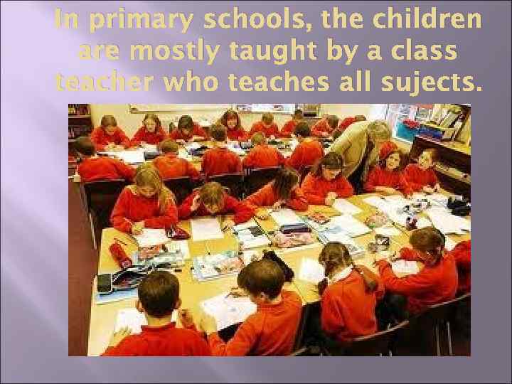 In primary schools, the children are mostly taught by a class teacher who teaches