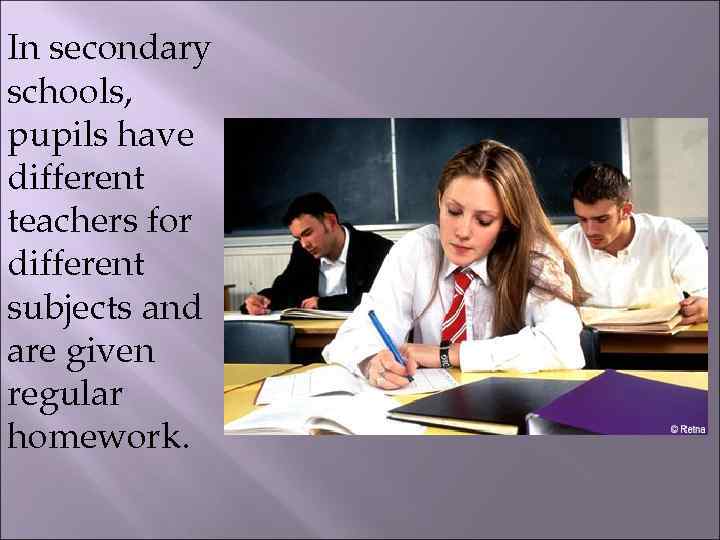 In secondary schools, pupils have different teachers for different subjects and are given regular