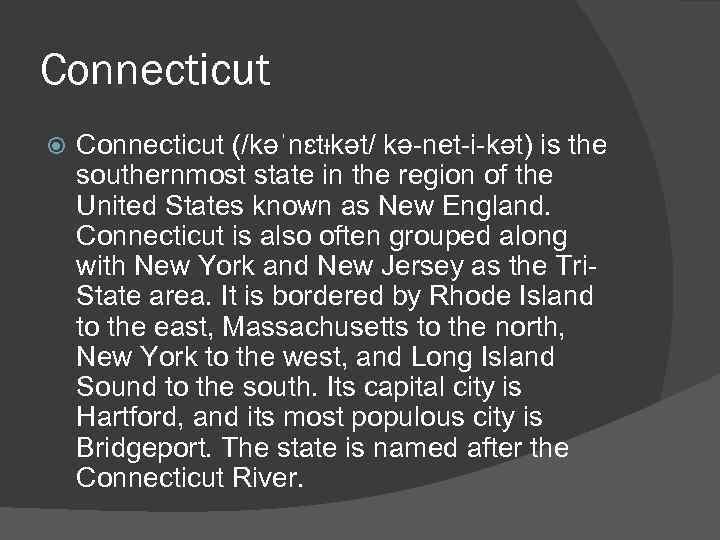 Connecticut (/kəˈnɛtᵻkət/ kə-net-i-kət) is the southernmost state in the region of the United States