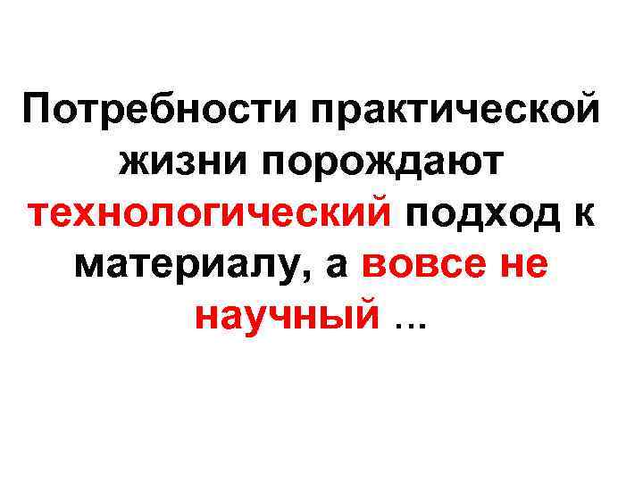 Потребности практической жизни порождают технологический подход к материалу, а вовсе не научный … 