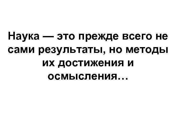 Наука — это прежде всего не сами результаты, но методы их достижения и осмысления…
