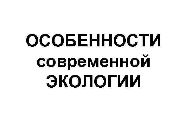 ОСОБЕННОСТИ современной ЭКОЛОГИИ 