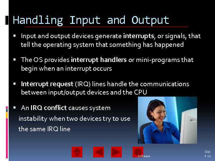 Handling Input and Output Input and output devices generate interrupts, or signals, that tell