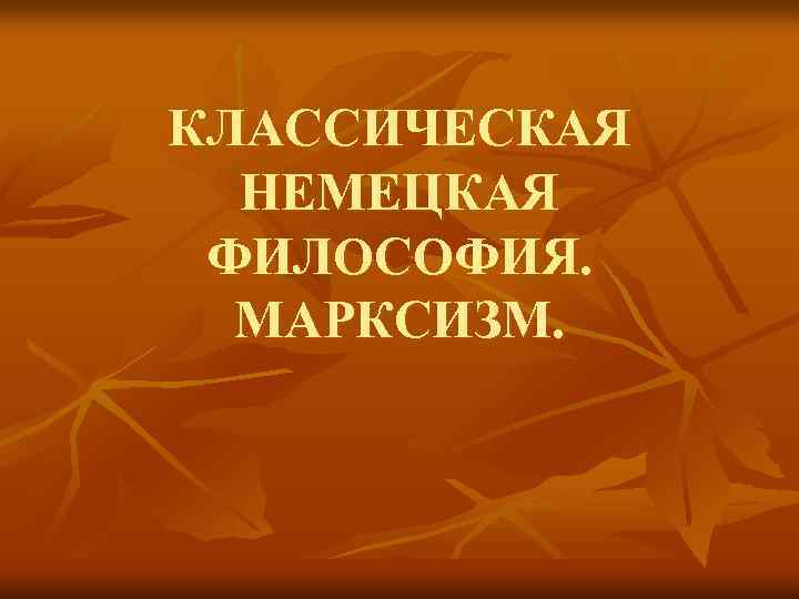 КЛАССИЧЕСКАЯ НЕМЕЦКАЯ ФИЛОСОФИЯ. МАРКСИЗМ. 