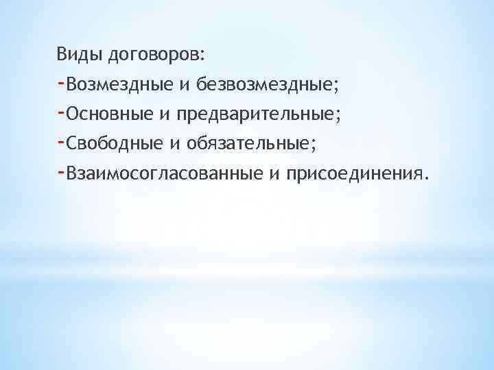 Виды договоров: -Возмездные и безвозмездные; -Основные и предварительные; -Свободные и обязательные; -Взаимосогласованные и присоединения.