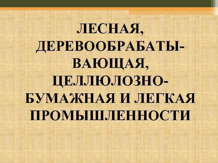 ЛЕСНАЯ, ДЕРЕВООБРАБАТЫВАЮЩАЯ, ЦЕЛЛЮЛОЗНОБУМАЖНАЯ И ЛЕГКАЯ ПРОМЫШЛЕННОСТИ 