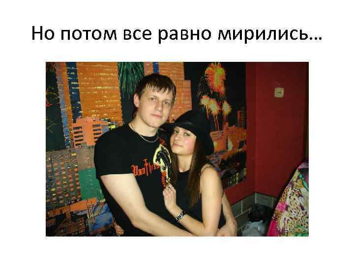Но потом все равно мирились… 