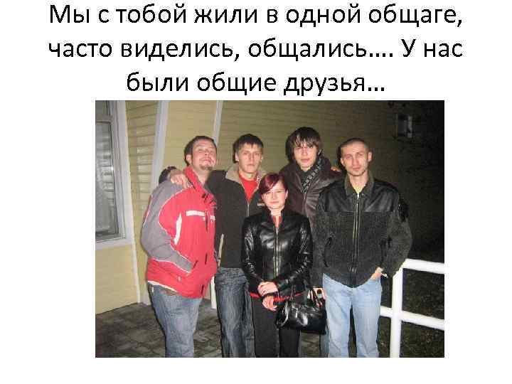 Мы с тобой жили в одной общаге, часто виделись, общались…. У нас были общие