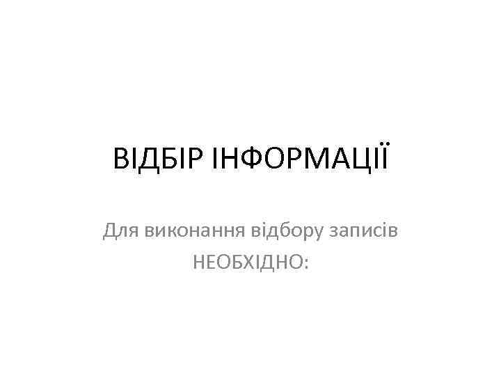 ВІДБІР ІНФОРМАЦІЇ Для виконання відбору записів НЕОБХІДНО: 
