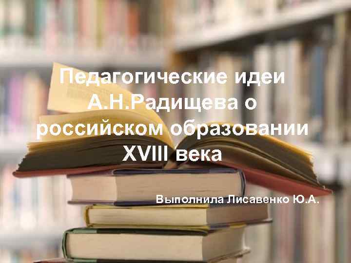 Педагогические идеи А. Н. Радищева о российском образовании XVIII века Выполнила Лисавенко Ю. А.