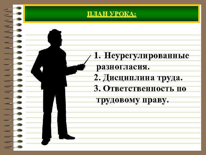 ПЛАН УРОКА: 1. Неурегулированные разногласия. 2. Дисциплина труда. 3. Ответственность по трудовому праву. 