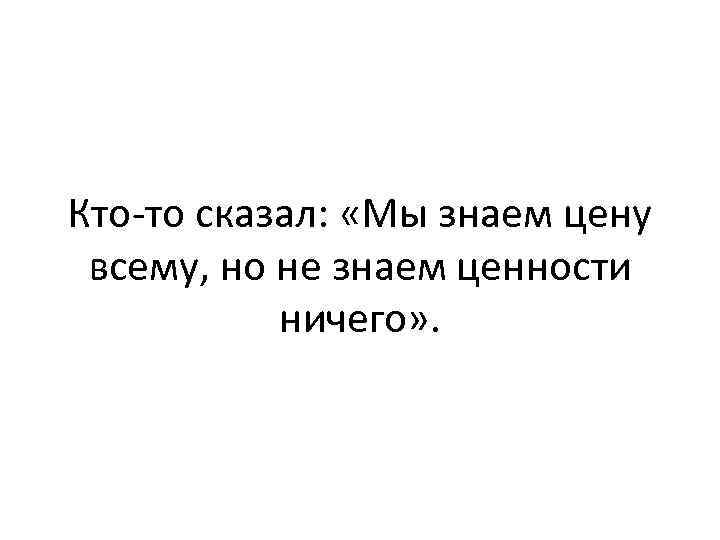 Кто-то сказал: «Мы знаем цену всему, но не знаем ценности ничего» . 