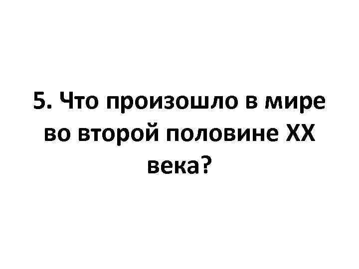 5. Что произошло в мире во второй половине XX века? 