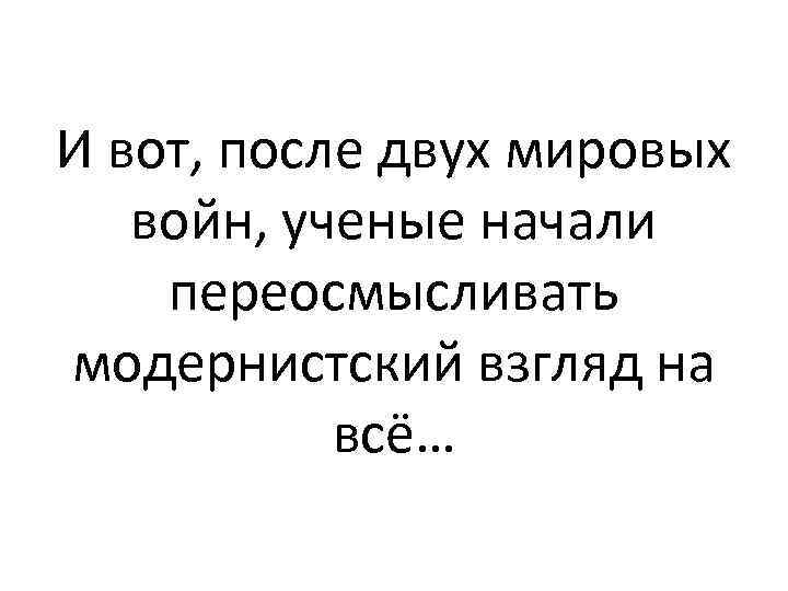 И вот, после двух мировых войн, ученые начали переосмысливать модернистский взгляд на всё… 