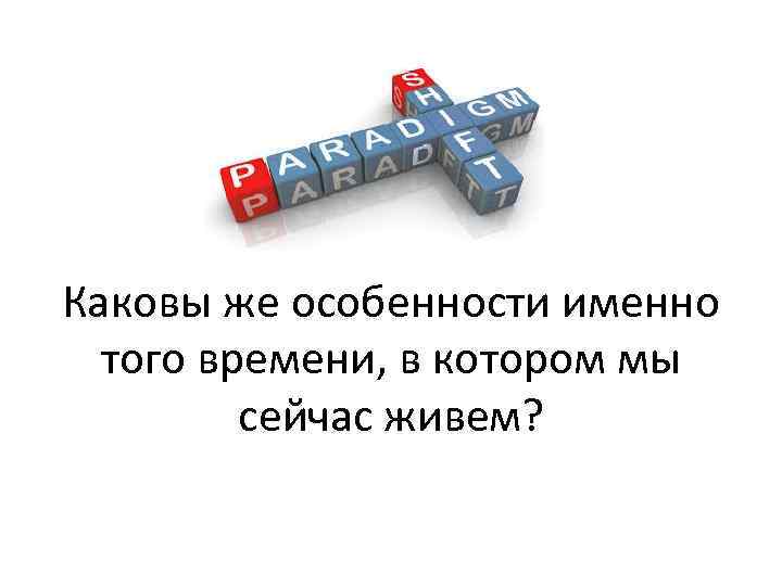 Каковы же особенности именно того времени, в котором мы сейчас живем? 