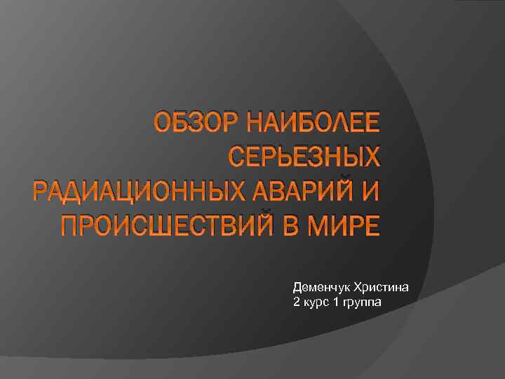 ОБЗОР НАИБОЛЕЕ СЕРЬЕЗНЫХ РАДИАЦИОННЫХ АВАРИЙ И ПРОИСШЕСТВИЙ В МИРЕ Деменчук Христина 2 курс 1