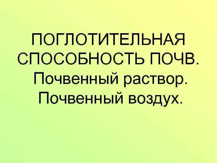 ПОГЛОТИТЕЛЬНАЯ СПОСОБНОСТЬ ПОЧВ. Почвенный раствор. Почвенный воздух. 