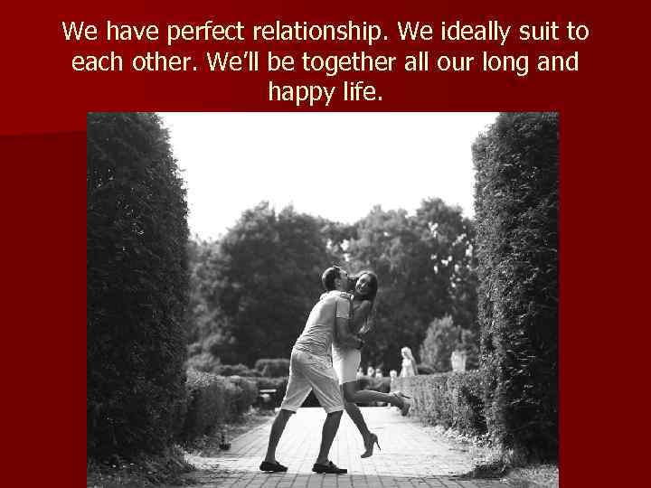 We have perfect relationship. We ideally suit to each other. We’ll be together all