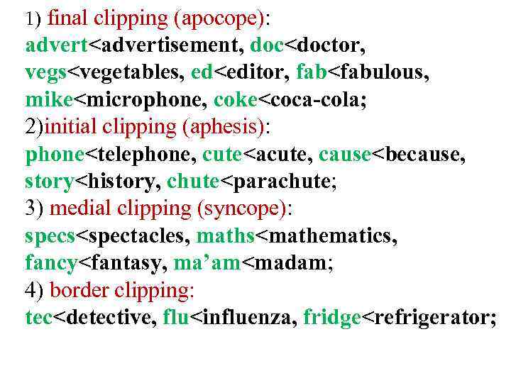 1) final clipping (apocope): advert<advertisement, doc<doctor, vegs<vegetables, ed<editor, fab<fabulous, mike<microphone, coke<coca-cola; 2)initial clipping (aphesis):