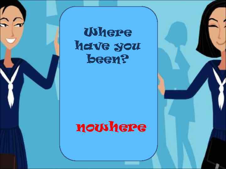 Where have you been? nowhere 