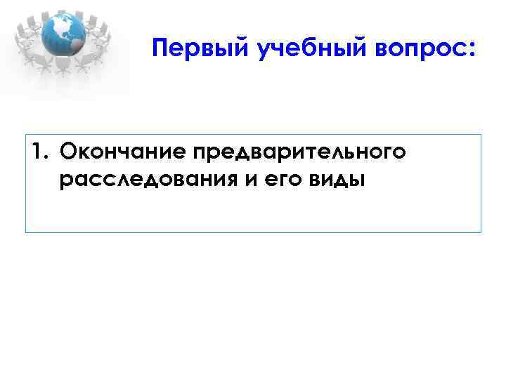 Первый учебный вопрос: 1. Окончание предварительного расследования и его виды 
