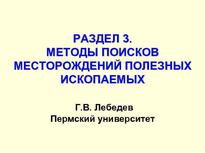 РАЗДЕЛ 3. МЕТОДЫ ПОИСКОВ МЕСТОРОЖДЕНИЙ ПОЛЕЗНЫХ ИСКОПАЕМЫХ Г. В. Лебедев Пермский университет 