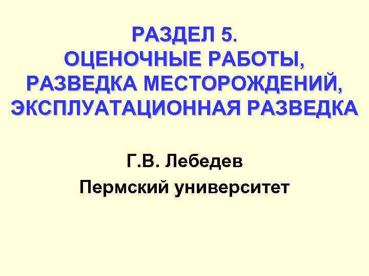 РАЗДЕЛ 5. ОЦЕНОЧНЫЕ РАБОТЫ, РАЗВЕДКА МЕСТОРОЖДЕНИЙ, ЭКСПЛУАТАЦИОННАЯ РАЗВЕДКА Г. В. Лебедев Пермский университет 