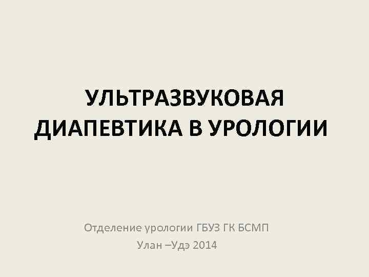 УЛЬТРАЗВУКОВАЯ ДИАПЕВТИКА В УРОЛОГИИ Отделение урологии ГБУЗ ГК БСМП Улан –Удэ 2014 