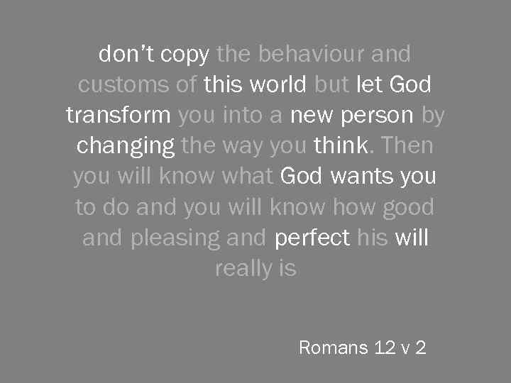 don’t copy the behaviour and customs of this world but let God transform you