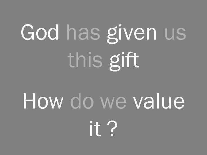 God has given us this gift How do we value it ? 