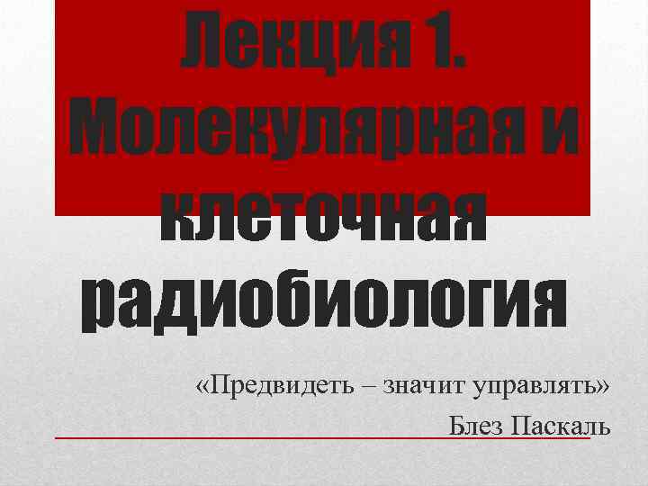 Лекция 1. Молекулярная и клеточная радиобиология «Предвидеть – значит управлять» Блез Паскаль 