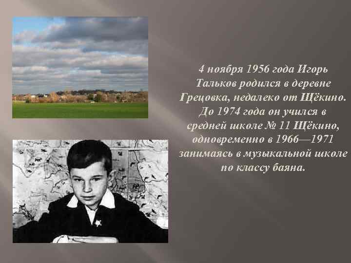 4 ноября 1956 года Игорь Тальков родился в деревне Грецовка, недалеко от Щёкино. До