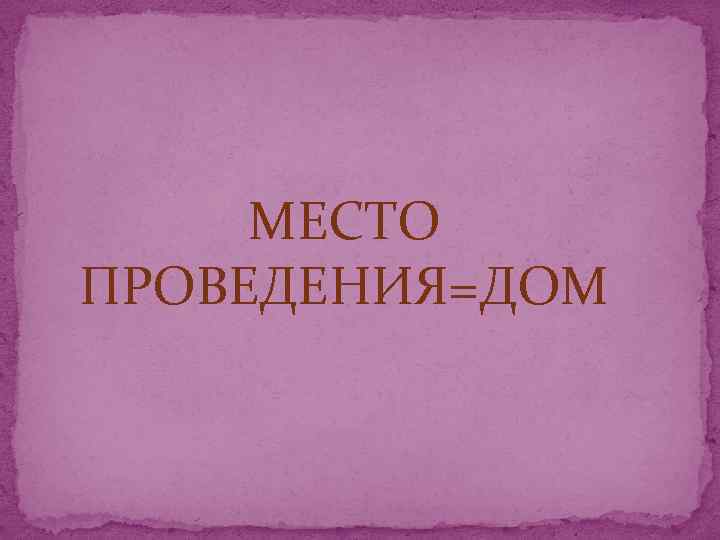 МЕСТО ПРОВЕДЕНИЯ=ДОМ 