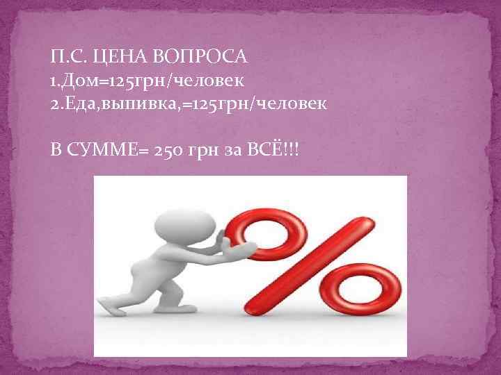 П. С. ЦЕНА ВОПРОСА 1. Дом=125 грн/человек 2. Еда, выпивка, =125 грн/человек В СУММЕ=