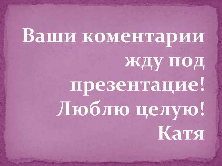 Ваши коментарии жду под презентацие! Люблю целую! Катя 